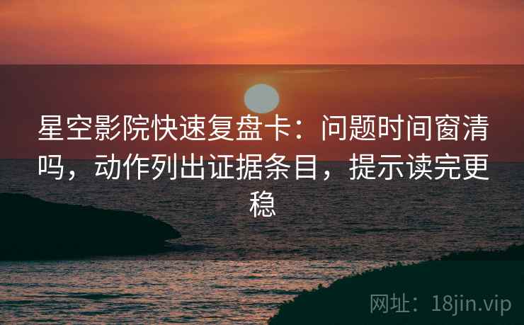 星空影院快速复盘卡：问题时间窗清吗，动作列出证据条目，提示读完更稳