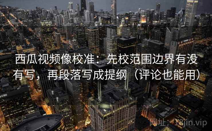 西瓜视频像校准：先校范围边界有没有写，再段落写成提纲（评论也能用）