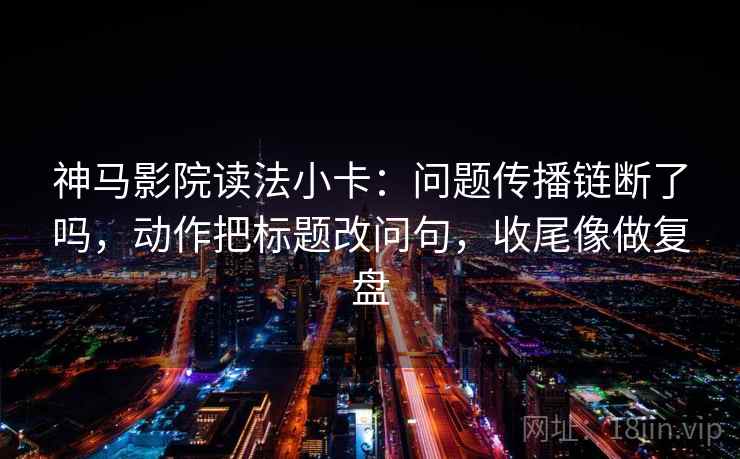 神马影院读法小卡：问题传播链断了吗，动作把标题改问句，收尾像做复盘
