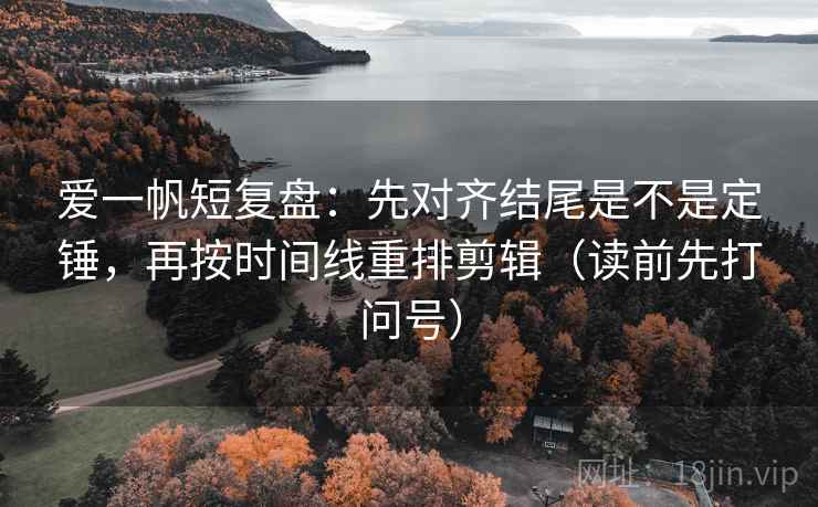 爱一帆短复盘：先对齐结尾是不是定锤，再按时间线重排剪辑（读前先打问号）