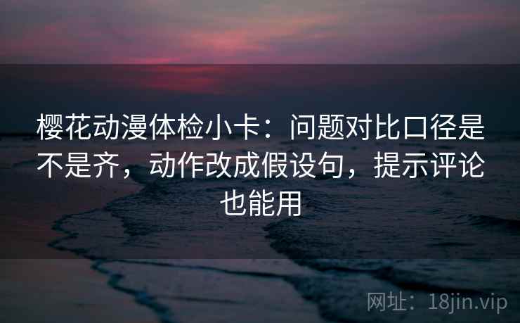 樱花动漫体检小卡：问题对比口径是不是齐，动作改成假设句，提示评论也能用
