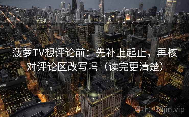 菠萝TV想评论前：先补上起止，再核对评论区改写吗（读完更清楚）