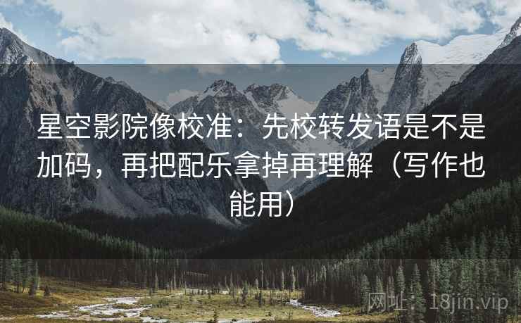 星空影院像校准：先校转发语是不是加码，再把配乐拿掉再理解（写作也能用）