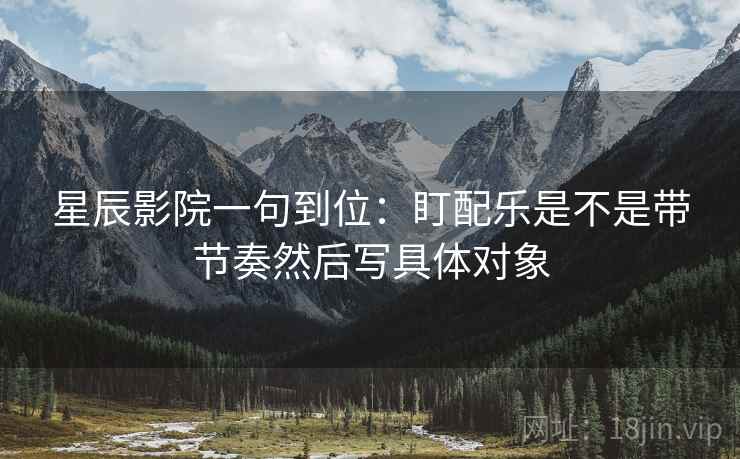 星辰影院一句到位：盯配乐是不是带节奏然后写具体对象