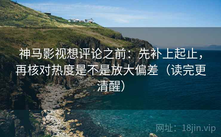 神马影视想评论之前：先补上起止，再核对热度是不是放大偏差（读完更清醒）