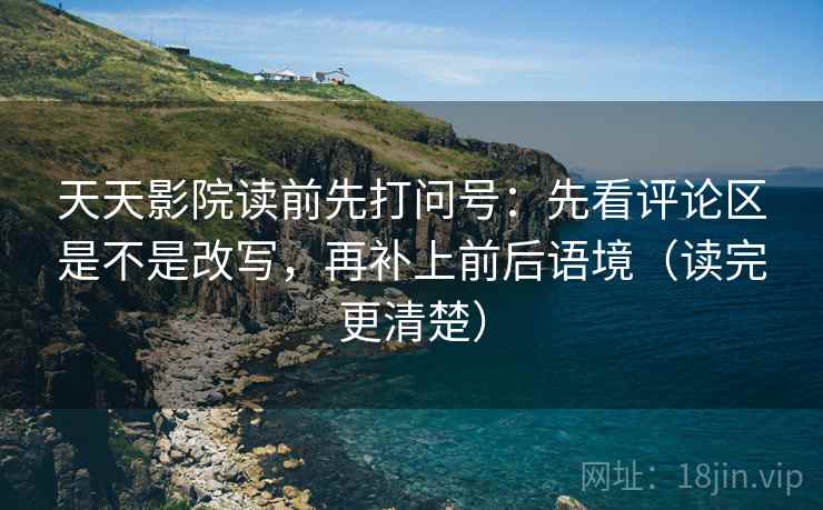 天天影院读前先打问号：先看评论区是不是改写，再补上前后语境（读完更清楚）