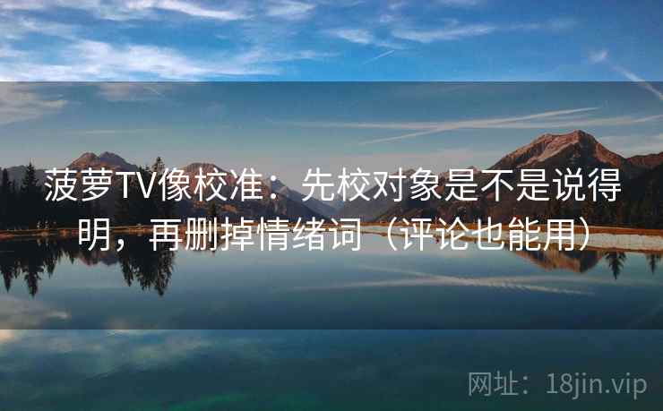 菠萝TV像校准：先校对象是不是说得明，再删掉情绪词（评论也能用）