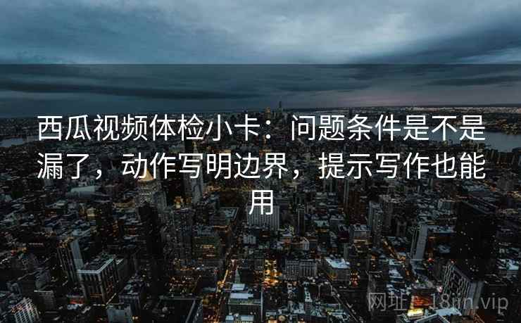 西瓜视频体检小卡：问题条件是不是漏了，动作写明边界，提示写作也能用