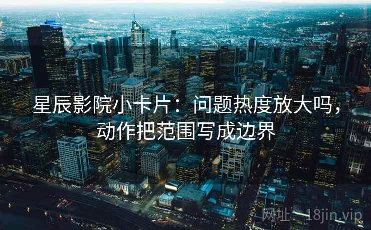星辰影院小卡片：问题热度放大吗，动作把范围写成边界