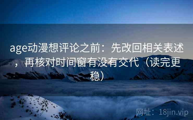 age动漫想评论之前：先改回相关表述，再核对时间窗有没有交代（读完更稳）