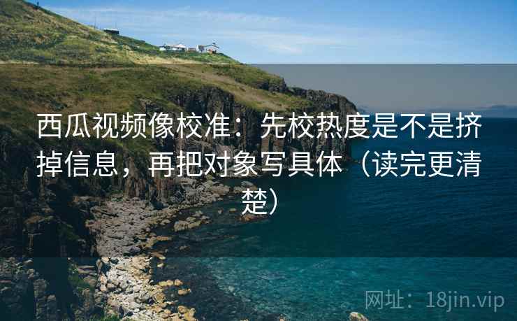 西瓜视频像校准：先校热度是不是挤掉信息，再把对象写具体（读完更清楚）